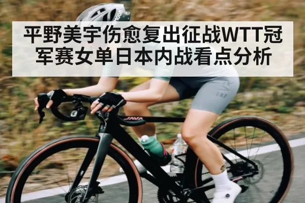 平野美宇伤愈复出征战WTT冠军赛女单日本内战看点分析